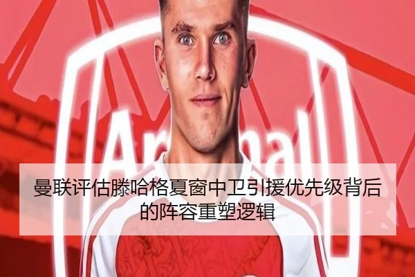 曼联评估滕哈格夏窗中卫引援优先级背后的阵容重塑逻辑